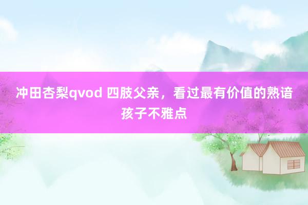 冲田杏梨qvod 四肢父亲，看过最有价值的熟谙孩子不雅点