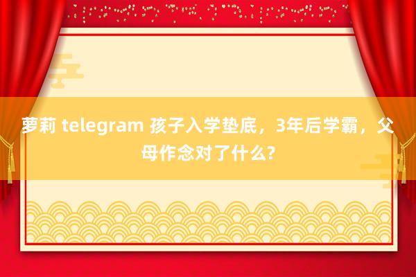 萝莉 telegram 孩子入学垫底，3年后学霸，父母作念对了什么?