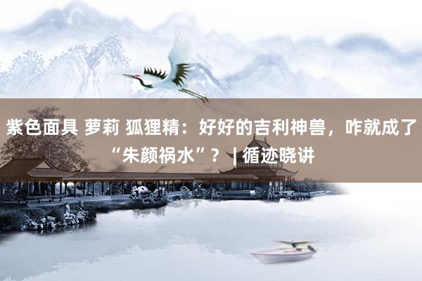 紫色面具 萝莉 狐狸精：好好的吉利神兽，咋就成了“朱颜祸水”？ | 循迹晓讲