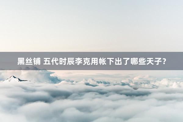 黑丝铺 五代时辰李克用帐下出了哪些天子？