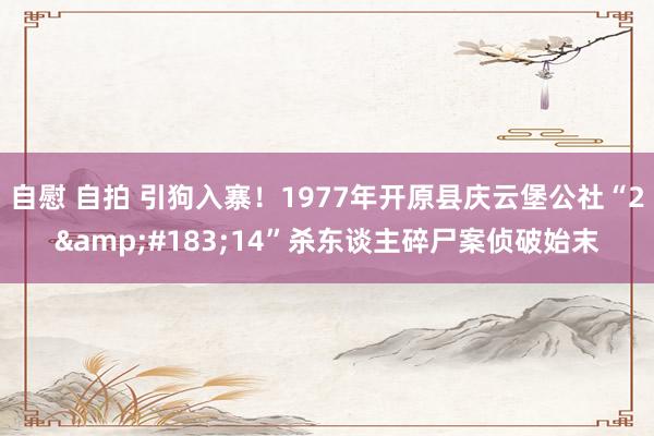 自慰 自拍 引狗入寨！1977年开原县庆云堡公社“2&#183;14”杀东谈主碎尸案侦破始末