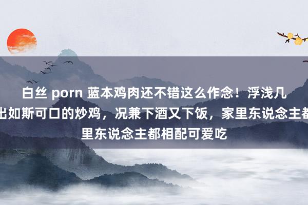 白丝 porn 蓝本鸡肉还不错这么作念！浮浅几步就能作念出如斯可口的炒鸡，况兼下酒又下饭，家里东说念主都相配可爱吃