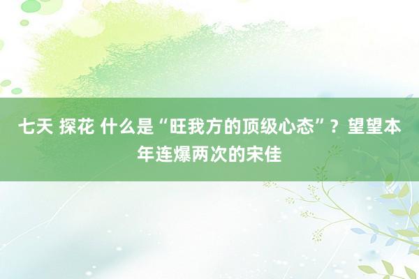 七天 探花 什么是“旺我方的顶级心态”？望望本年连爆两次的宋佳