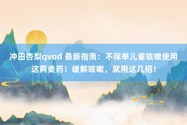 冲田杏梨qvod 最新指南：不保举儿童咳嗽使用这两类药！缓解咳嗽，就用这几招！