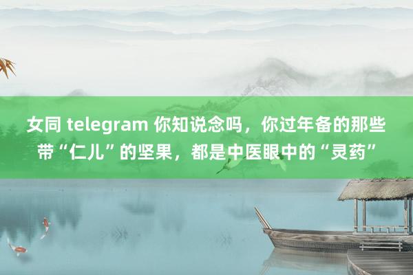 女同 telegram 你知说念吗，你过年备的那些带“仁儿”的坚果，都是中医眼中的“灵药”