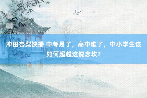 冲田杏梨快播 中考易了，高中难了，中小学生该如何超越这说念坎？