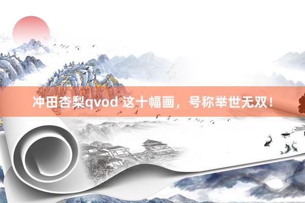 冲田杏梨qvod 这十幅画，号称举世无双！
