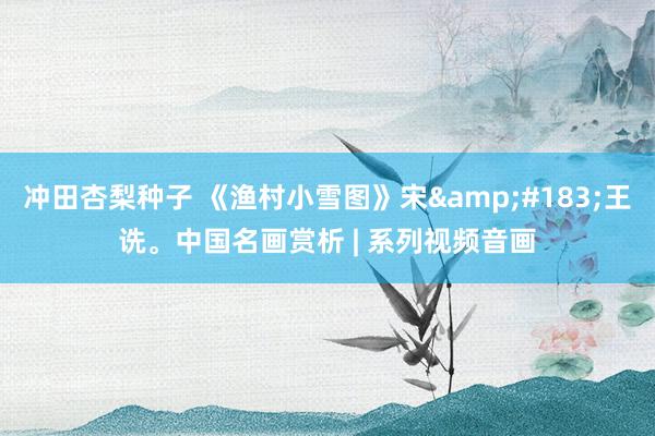 冲田杏梨种子 《渔村小雪图》宋&#183;王诜。中国名画赏析 | 系列视频音画