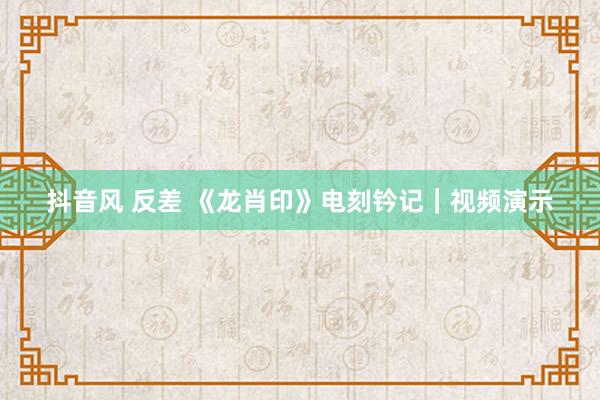 抖音风 反差 《龙肖印》电刻钤记｜视频演示