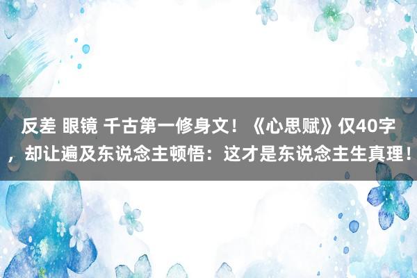 反差 眼镜 千古第一修身文！《心思赋》仅40字，却让遍及东说念主顿悟：这才是东说念主生真理！