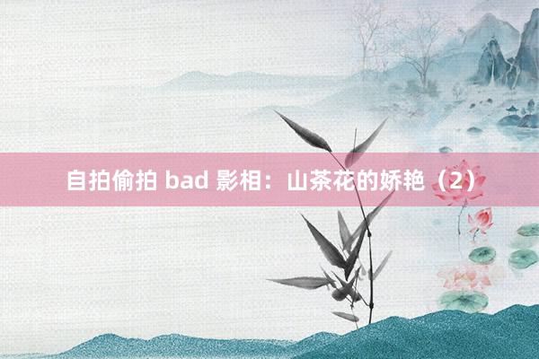 自拍偷拍 bad 影相：山茶花的娇艳（2）