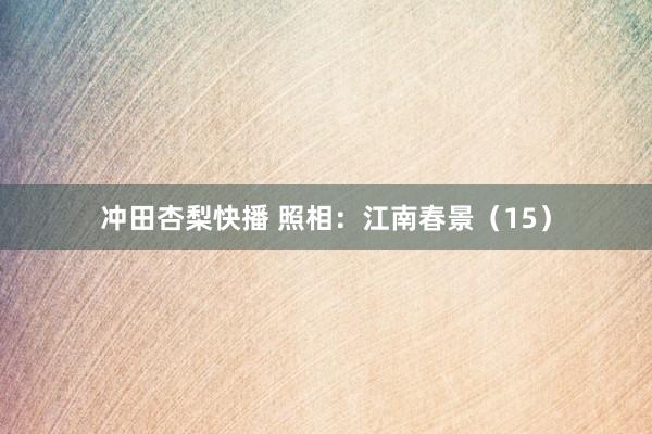 冲田杏梨快播 照相：江南春景（15）