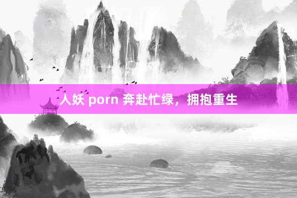 人妖 porn 奔赴忙绿，拥抱重生