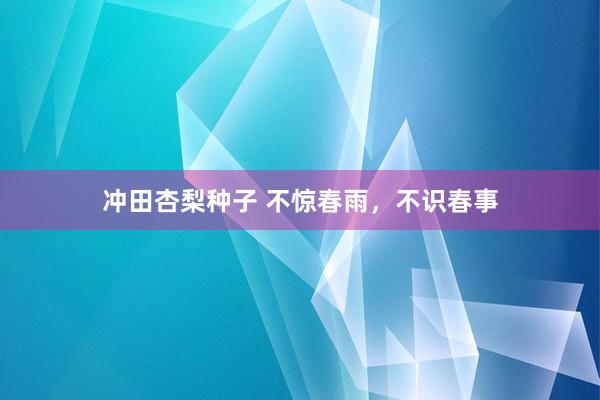 冲田杏梨种子 不惊春雨，不识春事