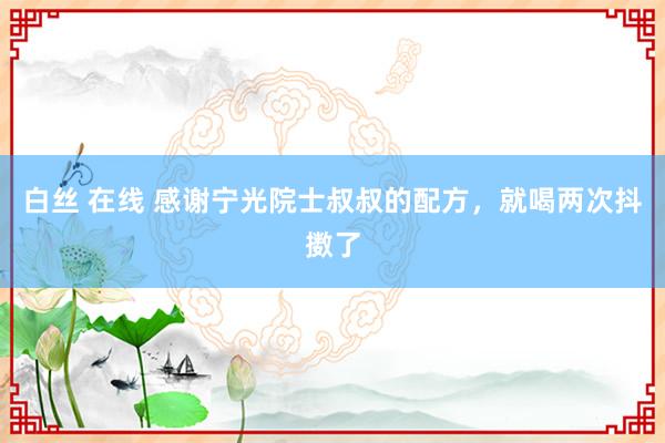 白丝 在线 感谢宁光院士叔叔的配方，就喝两次抖擞了