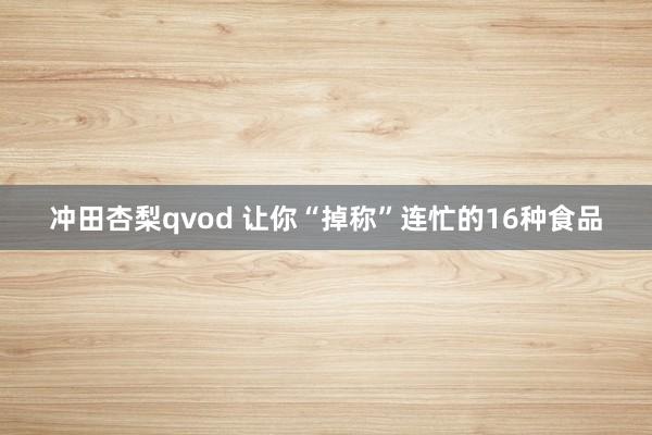 冲田杏梨qvod 让你“掉称”连忙的16种食品