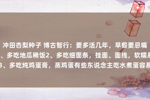 冲田杏梨种子 博古智行:要多活几年,早餐要忌嘴记着10多吃,10少吃1、多吃地瓜稀饭2、多吃细面条,挂面、面线,软糯易消化的食物。3、多吃炖鸡蛋膏,蒸鸡蛋有些东说念主吃水煮蛋容易便秘,但吃鸡蛋膏不错衔命这个黄雀伺蝉...