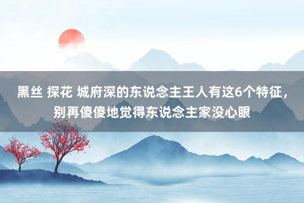 黑丝 探花 城府深的东说念主王人有这6个特征，别再傻傻地觉得东说念主家没心眼