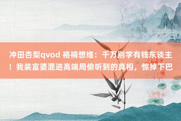 冲田杏梨qvod 袼褙想维：千万别学有钱东谈主！我装富婆混进高端局偷听到的真相，惊掉下巴