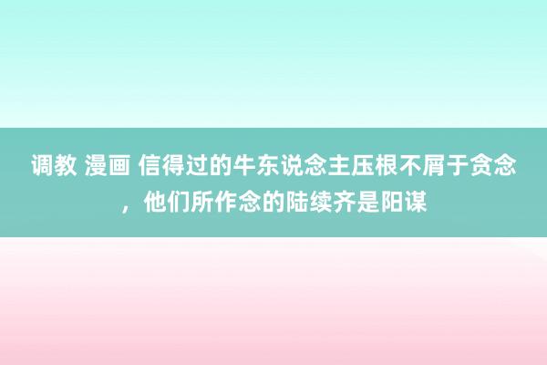 调教 漫画 信得过的牛东说念主压根不屑于贪念,他们所作念的陆续齐是阳谋