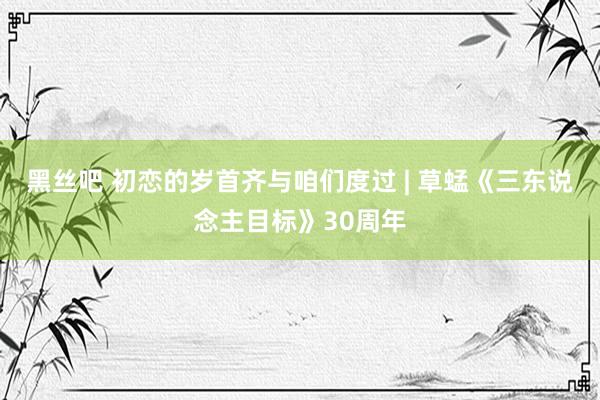 黑丝吧 初恋的岁首齐与咱们度过 | 草蜢《三东说念主目标》30周年