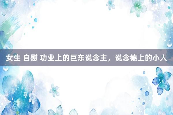 女生 自慰 功业上的巨东说念主，说念德上的小人