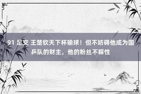 91 足交 王楚钦天下杯输球！但不妨碍他成为国乒队的财主，他的粉丝不睬性