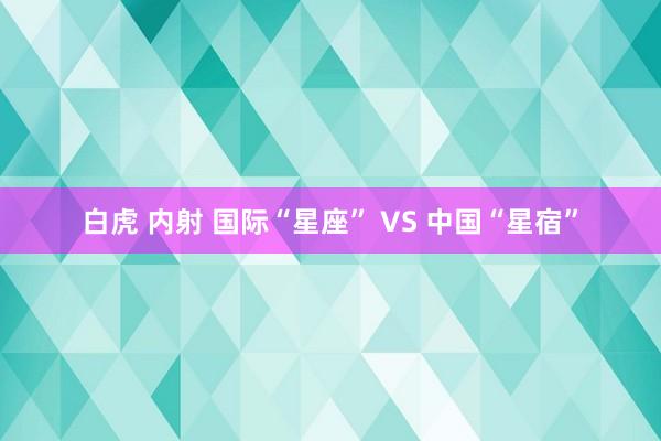白虎 内射 国际“星座” VS 中国“星宿”
